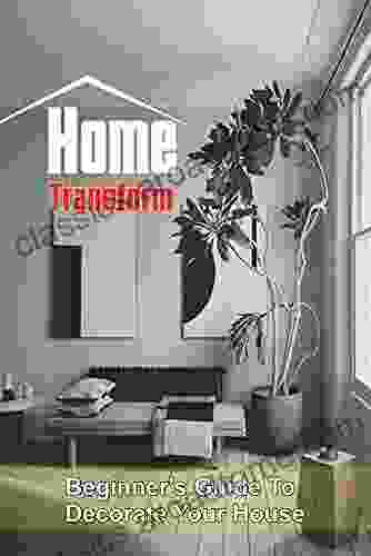 Home Transform: Beginner S Guide To Decorate Your House: Interior Design Tips