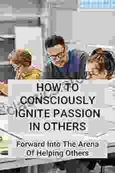 How To Consciously Ignite Passion In Others: Forward Into The Arena Of Helping Others: Characteristics Of Conscious Leadership