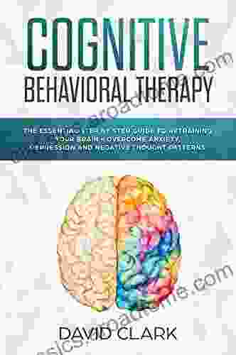 Cognitive Behavioral Therapy: The Essential Step By Step Guide To Retraining Your Brain Overcome Anxiety Depression And Negative Thought Patterns (Psychotherapy 1)